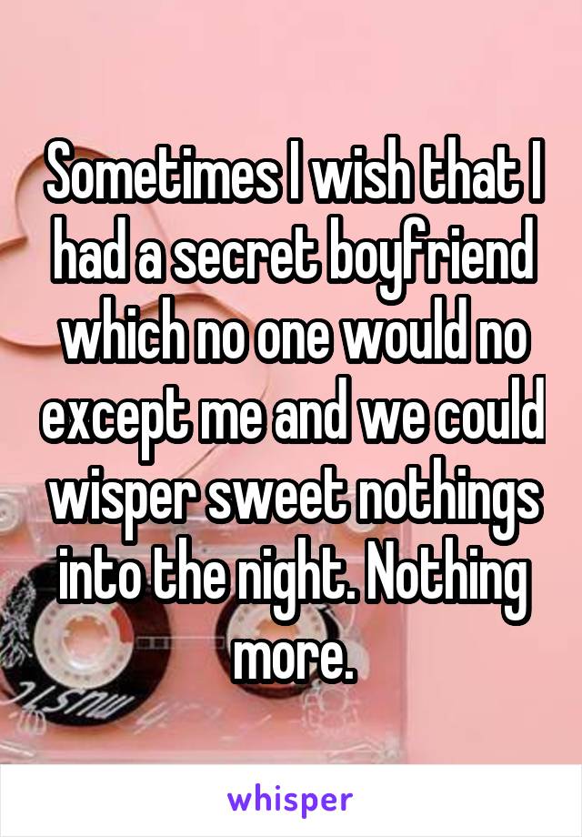 Sometimes I wish that I had a secret boyfriend which no one would no except me and we could wisper sweet nothings into the night. Nothing more.