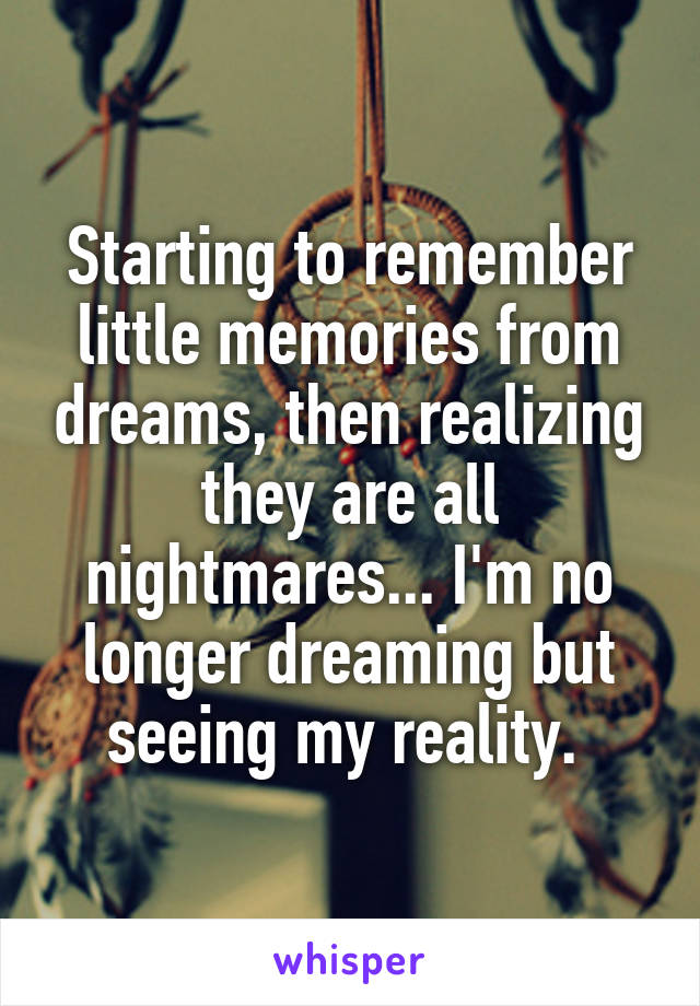 Starting to remember little memories from dreams, then realizing they are all nightmares... I'm no longer dreaming but seeing my reality. 