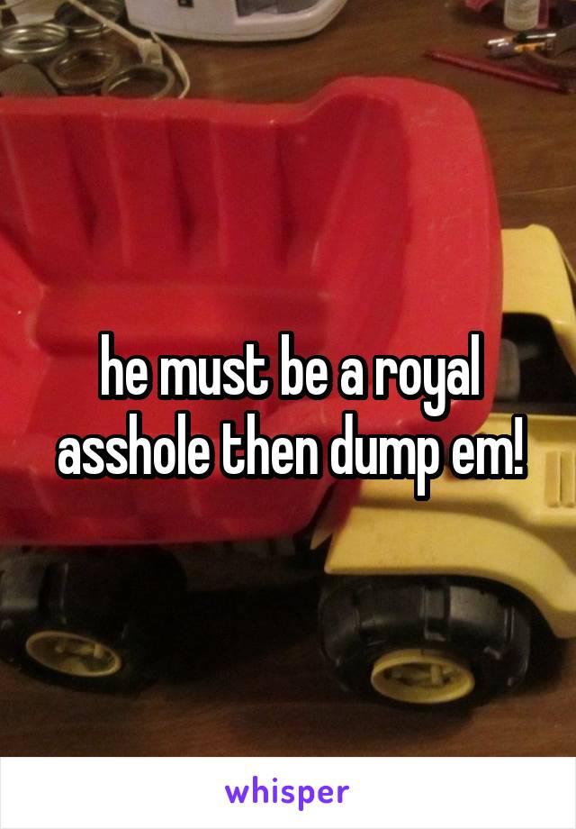 he must be a royal asshole then dump em!