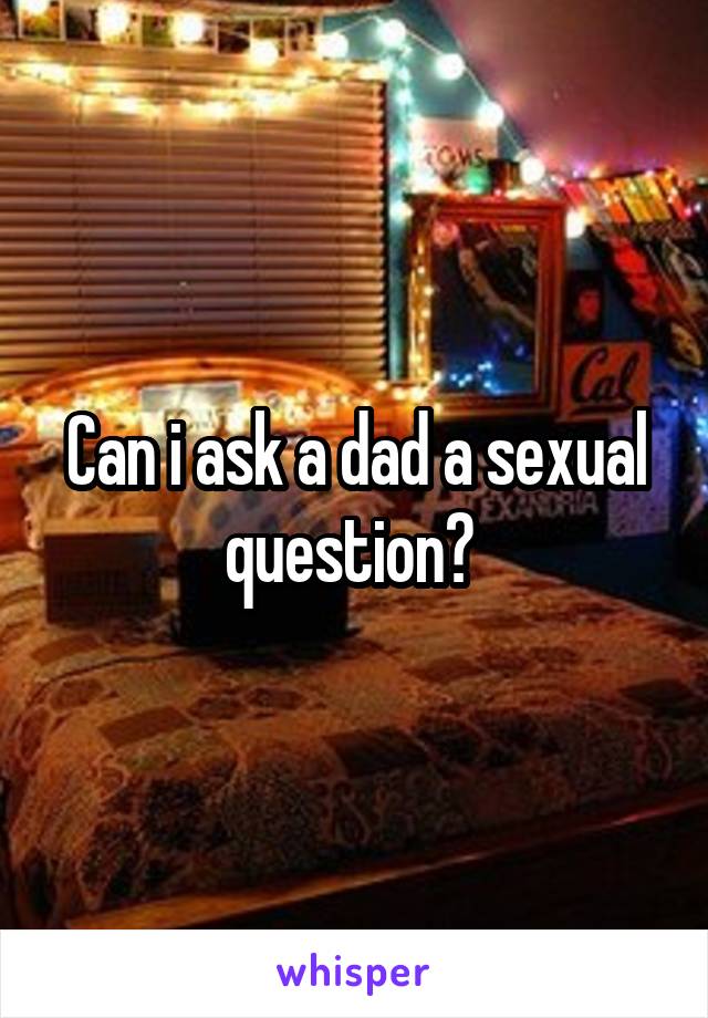 Can i ask a dad a sexual question? 