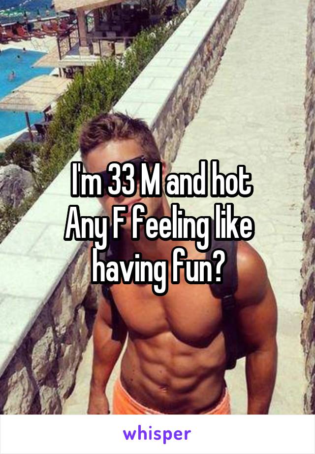  I'm 33 M and hot
Any F feeling like having fun?