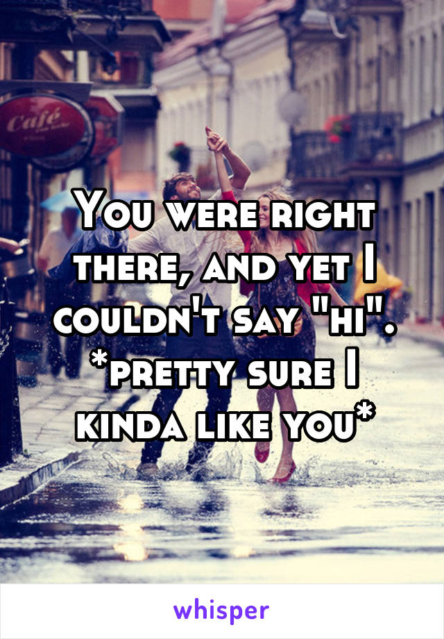 You were right there, and yet I couldn't say "hi". *pretty sure I kinda like you*