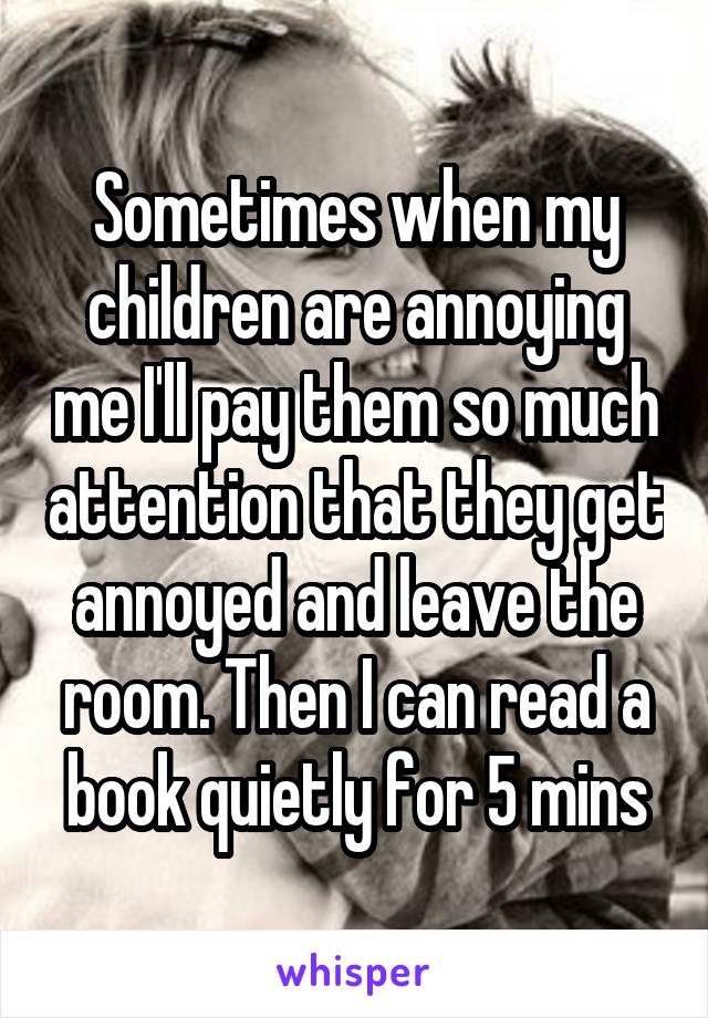 Sometimes when my children are annoying me I'll pay them so much attention that they get annoyed and leave the room. Then I can read a book quietly for 5 mins