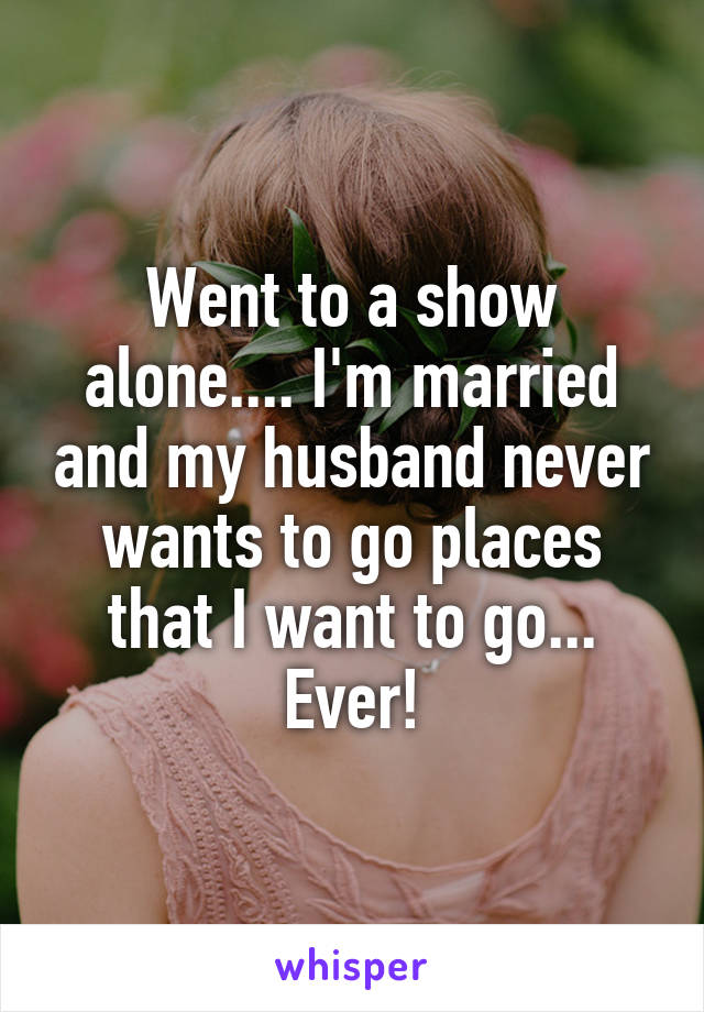 Went to a show alone.... I'm married and my husband never wants to go places that I want to go... Ever!