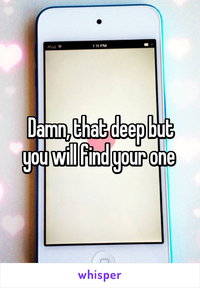 Damn, that deep but you will find your one 