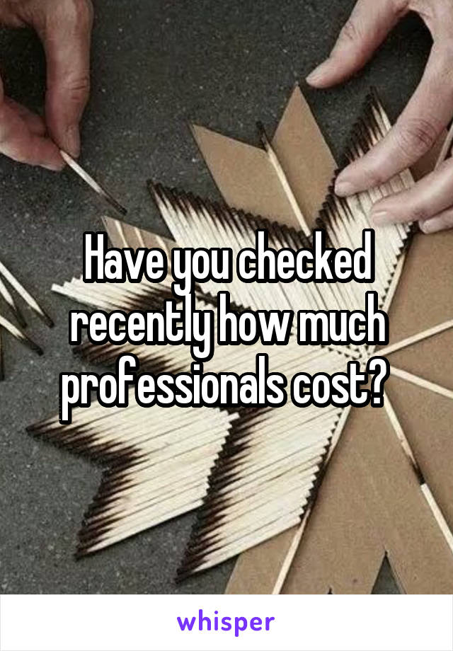 Have you checked recently how much professionals cost? 