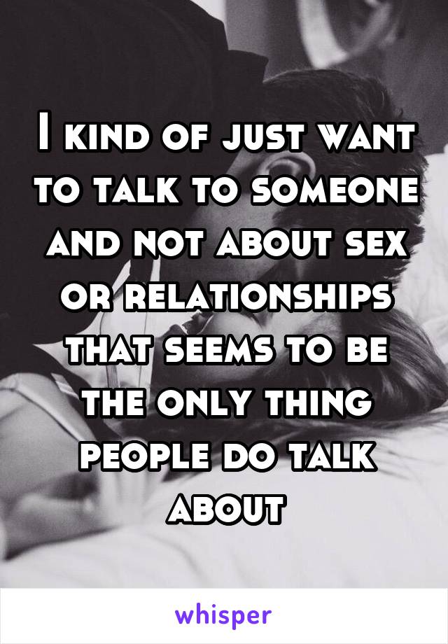 I kind of just want to talk to someone and not about sex or relationships that seems to be the only thing people do talk about