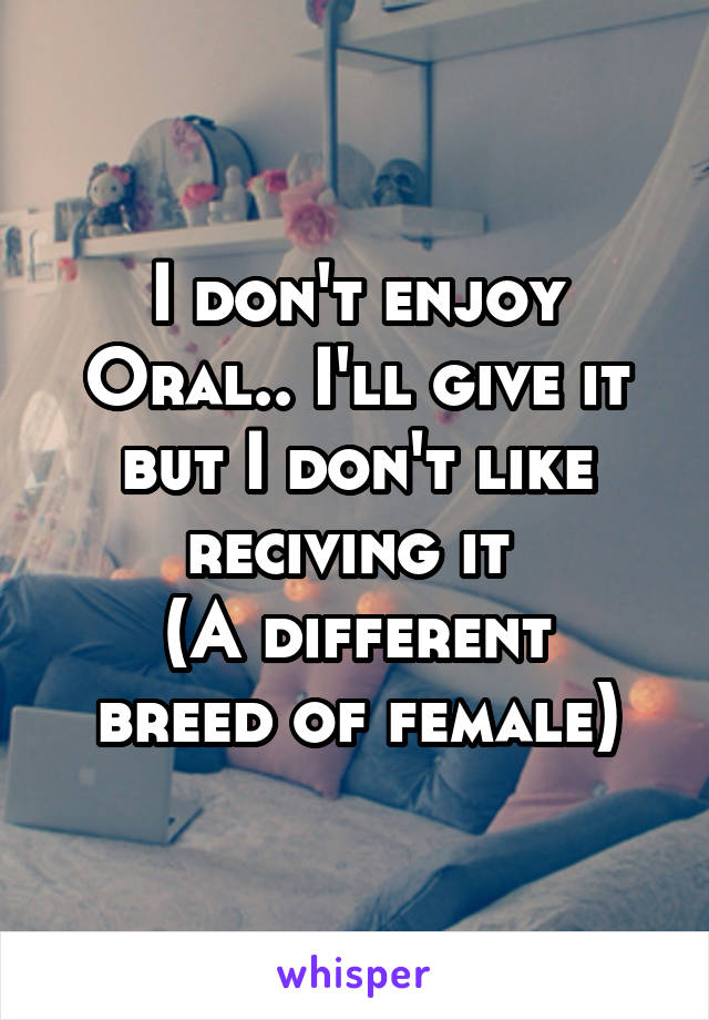 I don't enjoy Oral.. I'll give it but I don't like reciving it 
(A different breed of female)