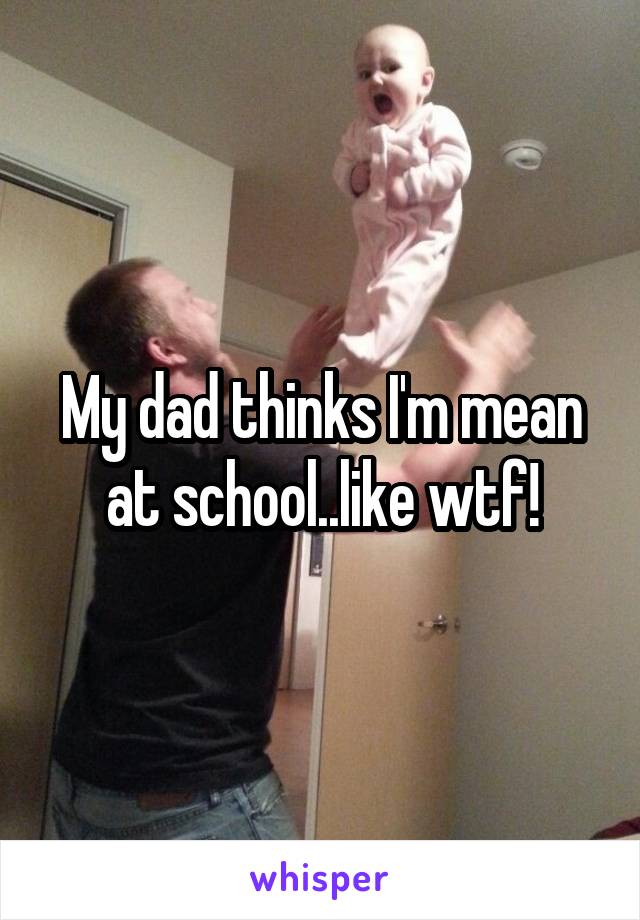 My dad thinks I'm mean at school..like wtf!