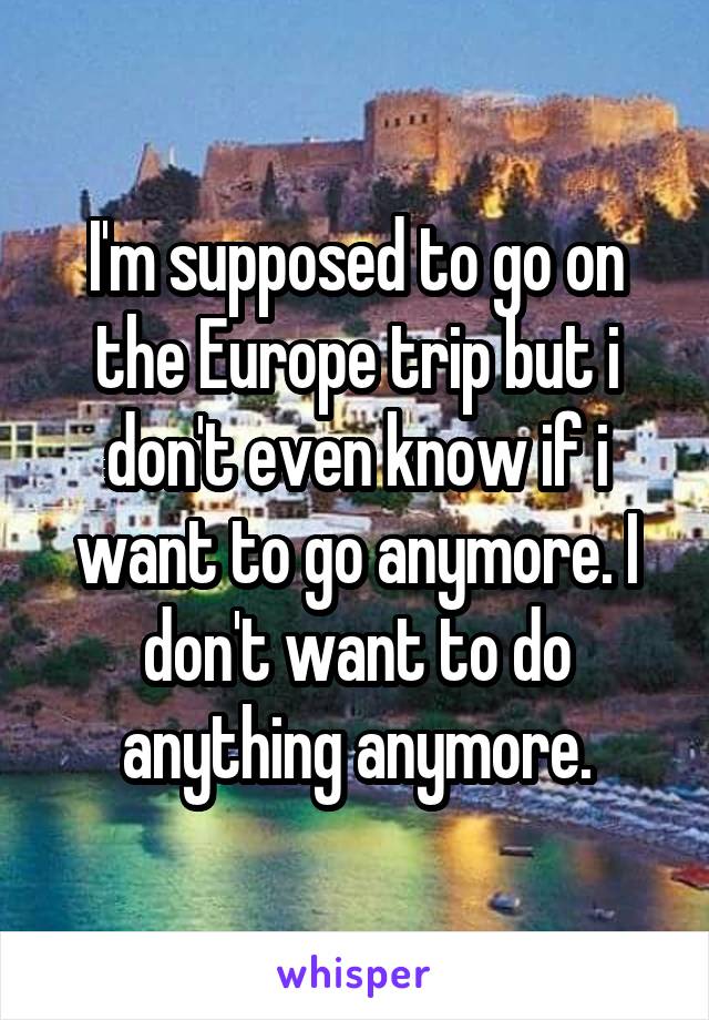 I'm supposed to go on the Europe trip but i don't even know if i want to go anymore. I don't want to do anything anymore.