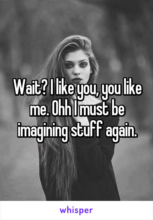 Wait? I like you, you like me. Ohh I must be imagining stuff again.