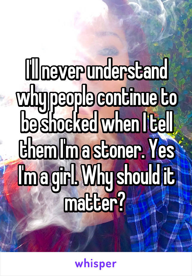 I'll never understand why people continue to be shocked when I tell them I'm a stoner. Yes I'm a girl. Why should it matter? 