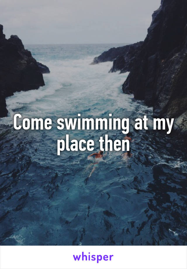 Come swimming at my place then