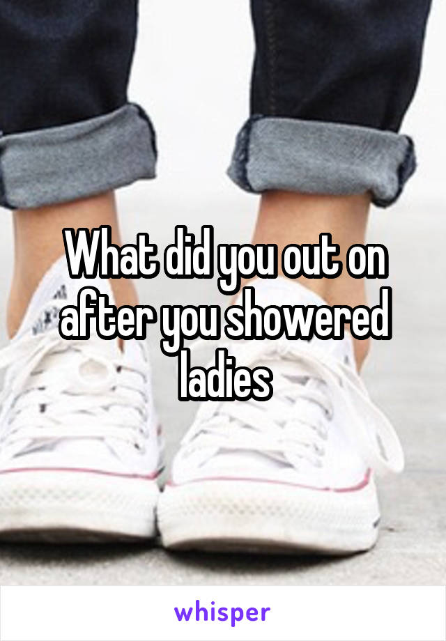 What did you out on after you showered ladies