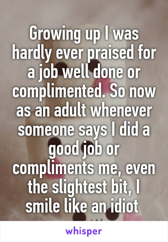 Growing up I was hardly ever praised for a job well done or complimented. So now as an adult whenever someone says I did a good job or compliments me, even the slightest bit, I smile like an idiot 
