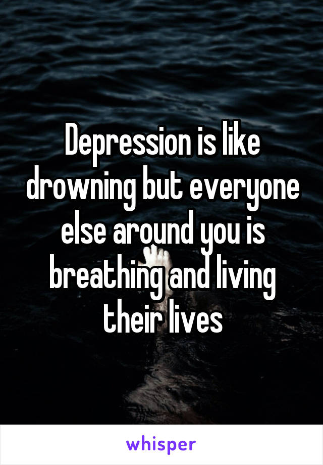 Depression is like drowning but everyone else around you is breathing and living their lives