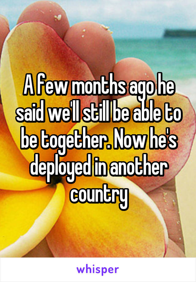 A few months ago he said we'll still be able to be together. Now he's deployed in another country
