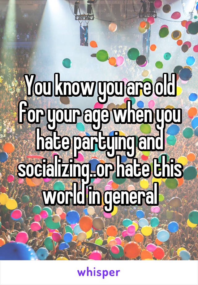 You know you are old for your age when you hate partying and socializing..or hate this world in general