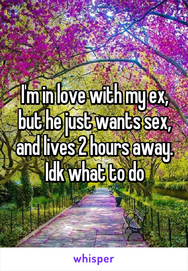 I'm in love with my ex, but he just wants sex, and lives 2 hours away. Idk what to do