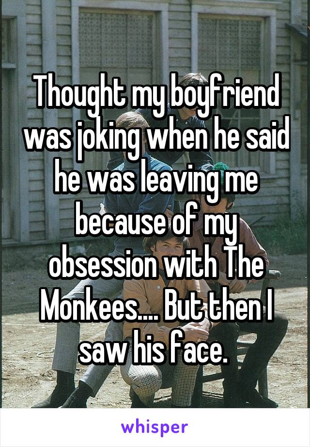 Thought my boyfriend was joking when he said he was leaving me because of my obsession with The Monkees.... But then I saw his face. 