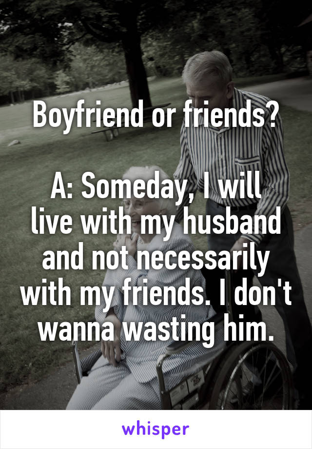 Boyfriend or friends?

A: Someday, I will live with my husband and not necessarily with my friends. I don't wanna wasting him.