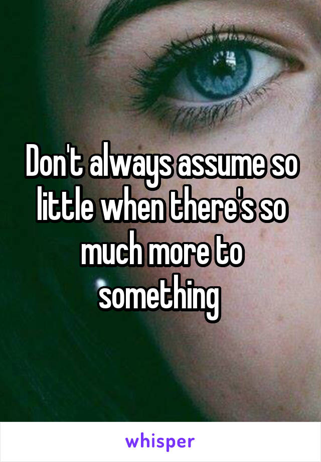 Don't always assume so little when there's so much more to something 