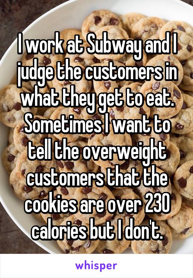 I work at Subway and I judge the customers in what they get to eat. Sometimes I want to tell the overweight customers that the cookies are over 230 calories but I don't.