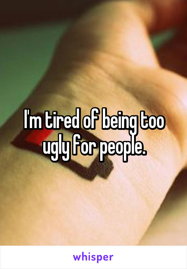 I'm tired of being too ugly for people.