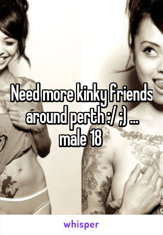 Need more kinky friends around perth :/ ;) ... male 18 