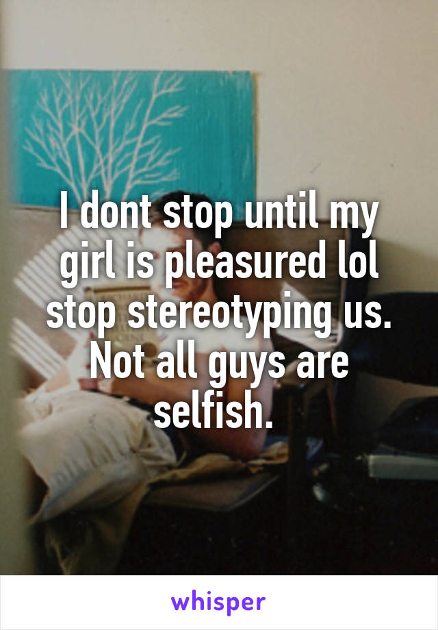 I dont stop until my girl is pleasured lol stop stereotyping us. Not all guys are selfish. 