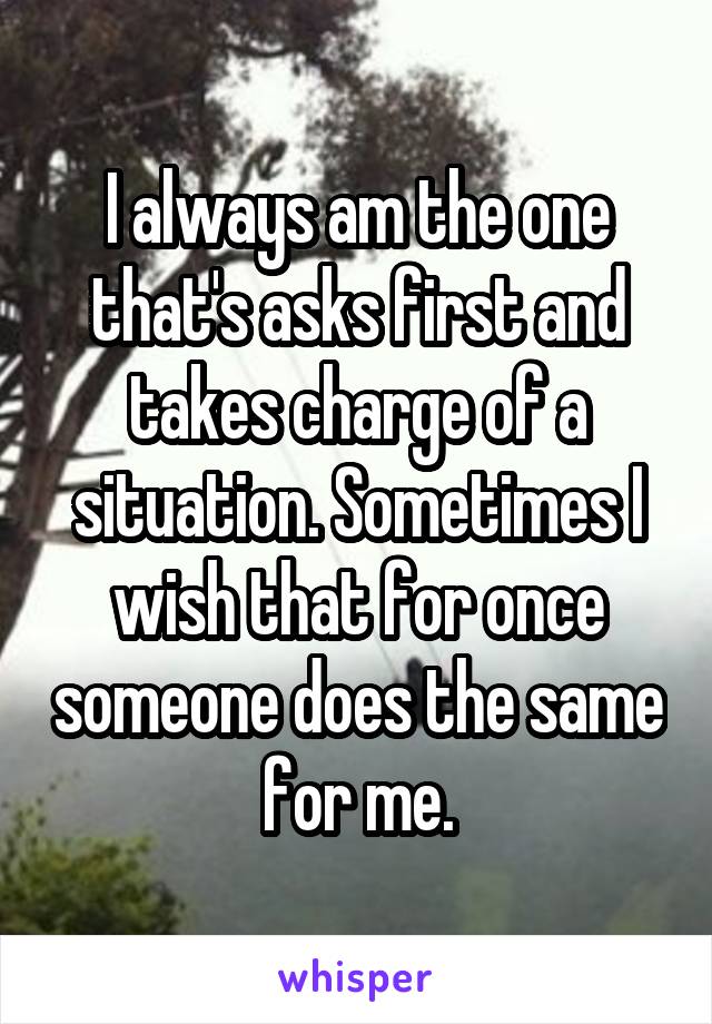 I always am the one that's asks first and takes charge of a situation. Sometimes I wish that for once someone does the same for me.