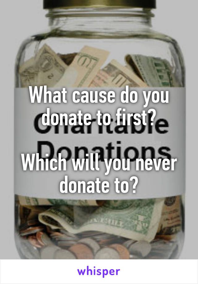 What cause do you donate to first?

Which will you never donate to?
