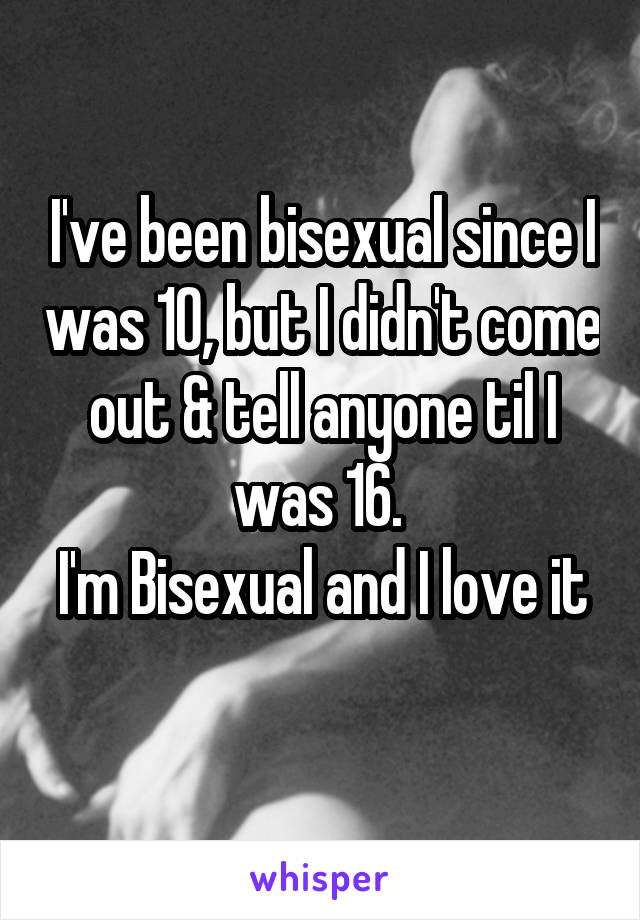 I've been bisexual since I was 10, but I didn't come out & tell anyone til I was 16. 
I'm Bisexual and I love it 