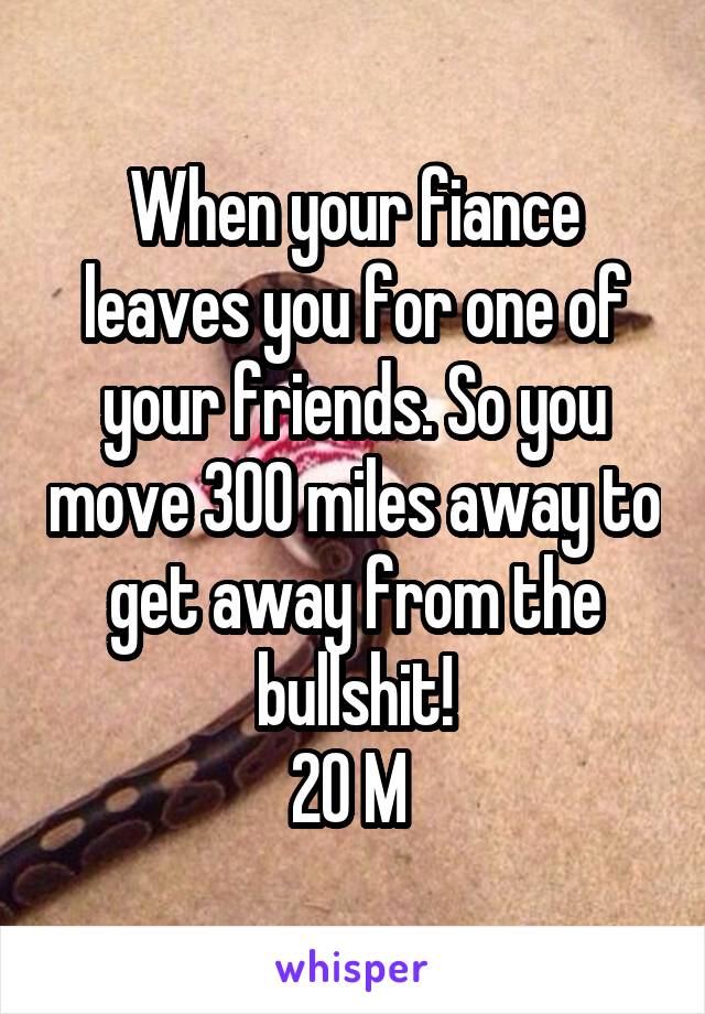 When your fiance leaves you for one of your friends. So you move 300 miles away to get away from the bullshit!
20 M 