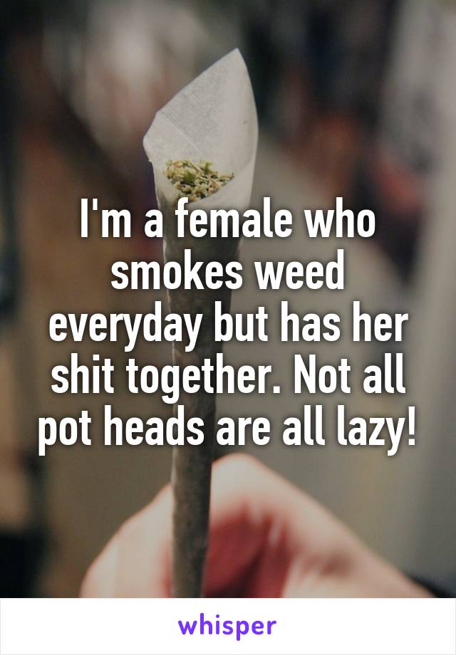 I'm a female who smokes weed everyday but has her shit together. Not all pot heads are all lazy!