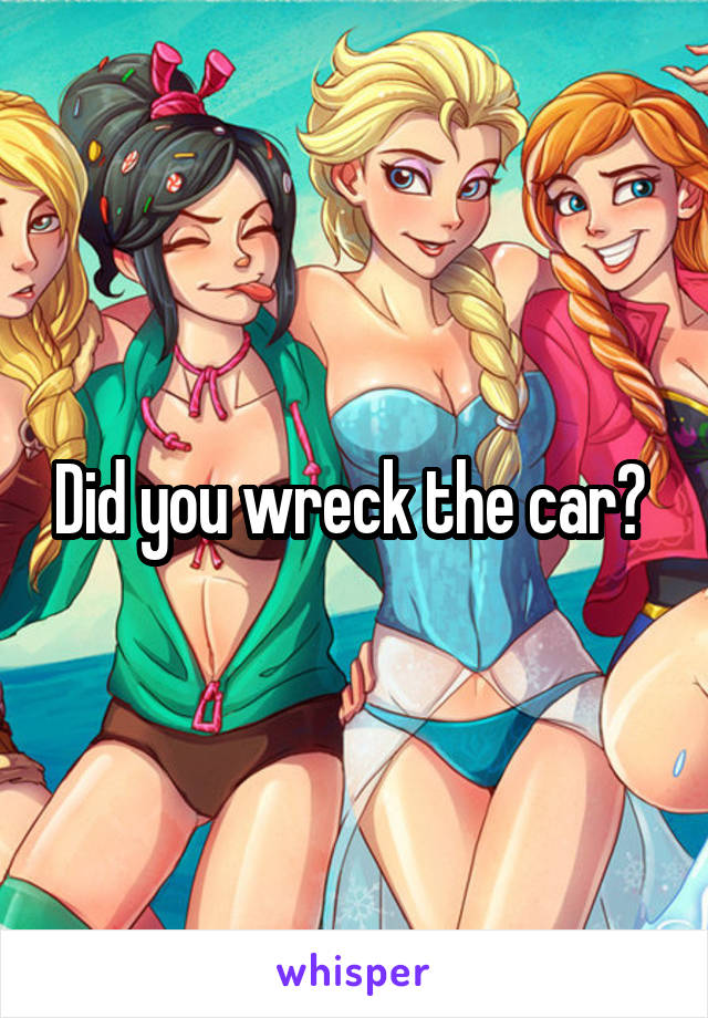 Did you wreck the car? 
