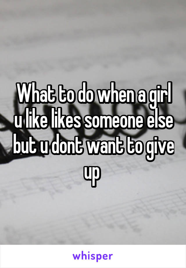 What to do when a girl u like likes someone else but u dont want to give up 