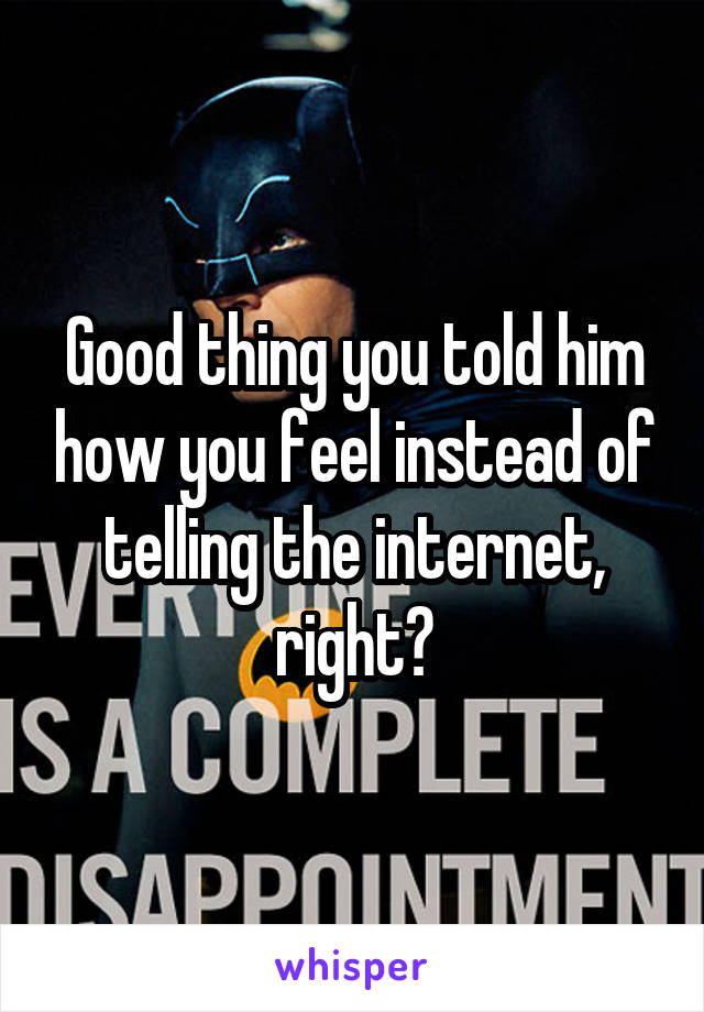 Good thing you told him how you feel instead of telling the internet, right?