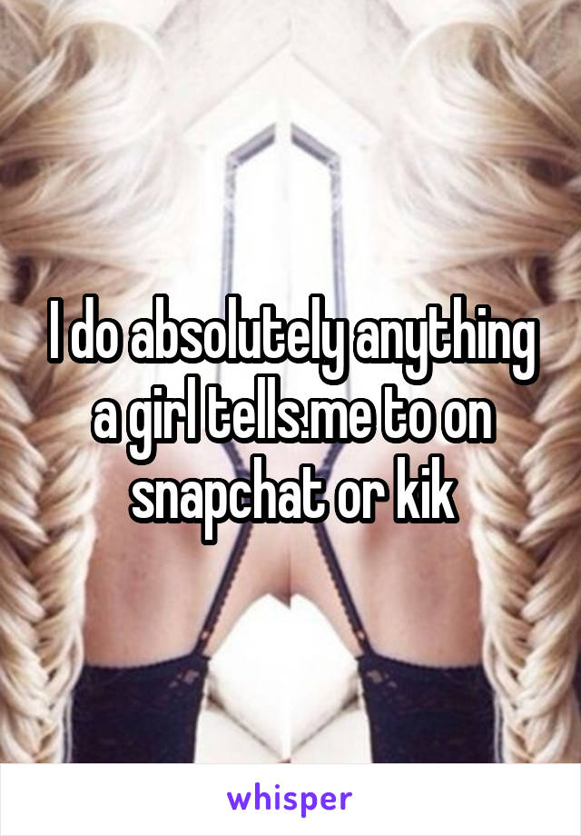 I do absolutely anything a girl tells.me to on snapchat or kik