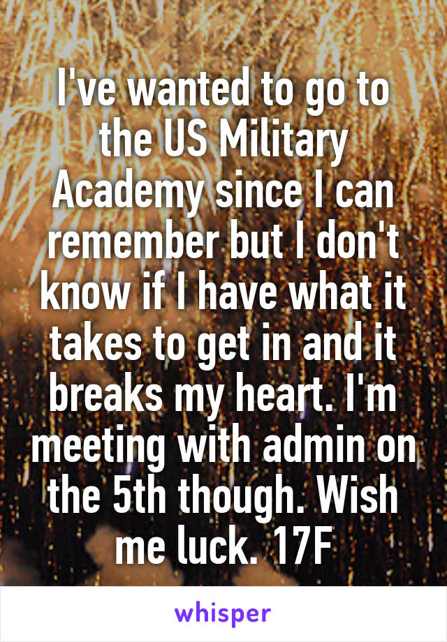 I've wanted to go to the US Military Academy since I can remember but I don't know if I have what it takes to get in and it breaks my heart. I'm meeting with admin on the 5th though. Wish me luck. 17F