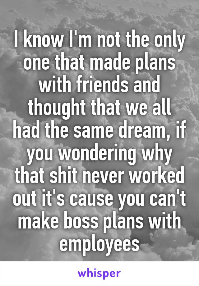 I know I'm not the only one that made plans with friends and thought that we all had the same dream, if you wondering why that shit never worked out it's cause you can't make boss plans with employees