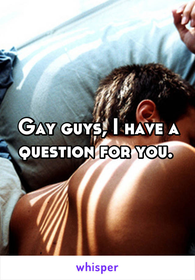 Gay guys, I have a question for you. 