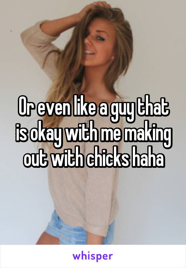 Or even like a guy that is okay with me making out with chicks haha