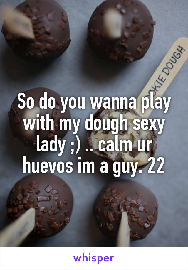 So do you wanna play with my dough sexy lady ;) .. calm ur huevos im a guy. 22