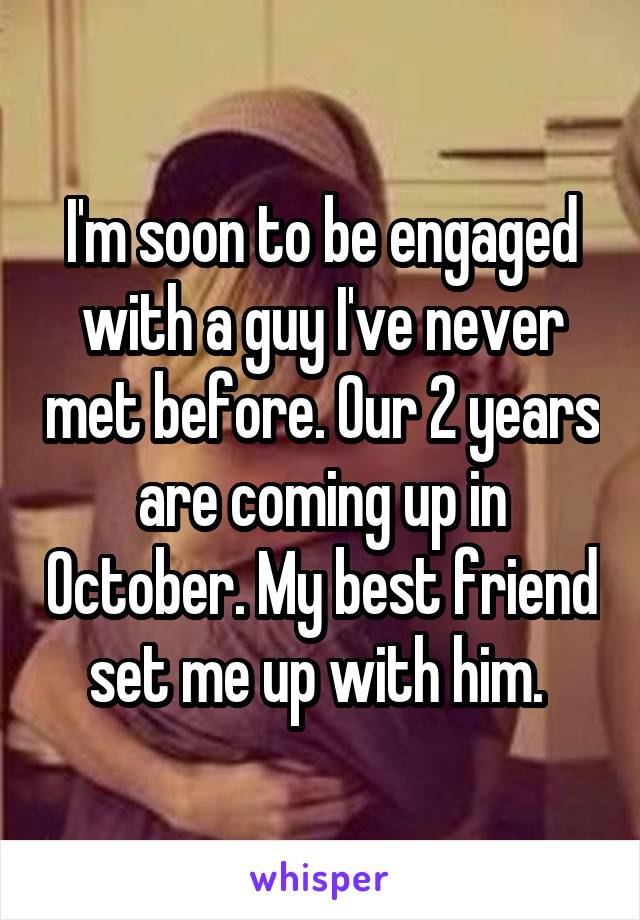 I'm soon to be engaged with a guy I've never met before. Our 2 years are coming up in October. My best friend set me up with him. 