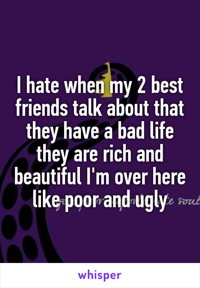 I hate when my 2 best friends talk about that they have a bad life they are rich and beautiful I'm over here like poor and ugly