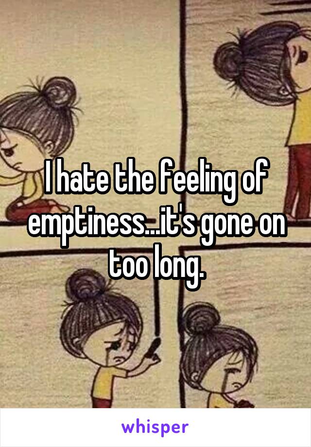 I hate the feeling of emptiness...it's gone on too long.