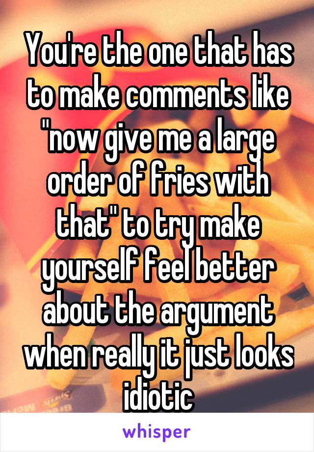 You're the one that has to make comments like "now give me a large order of fries with that" to try make yourself feel better about the argument when really it just looks idiotic