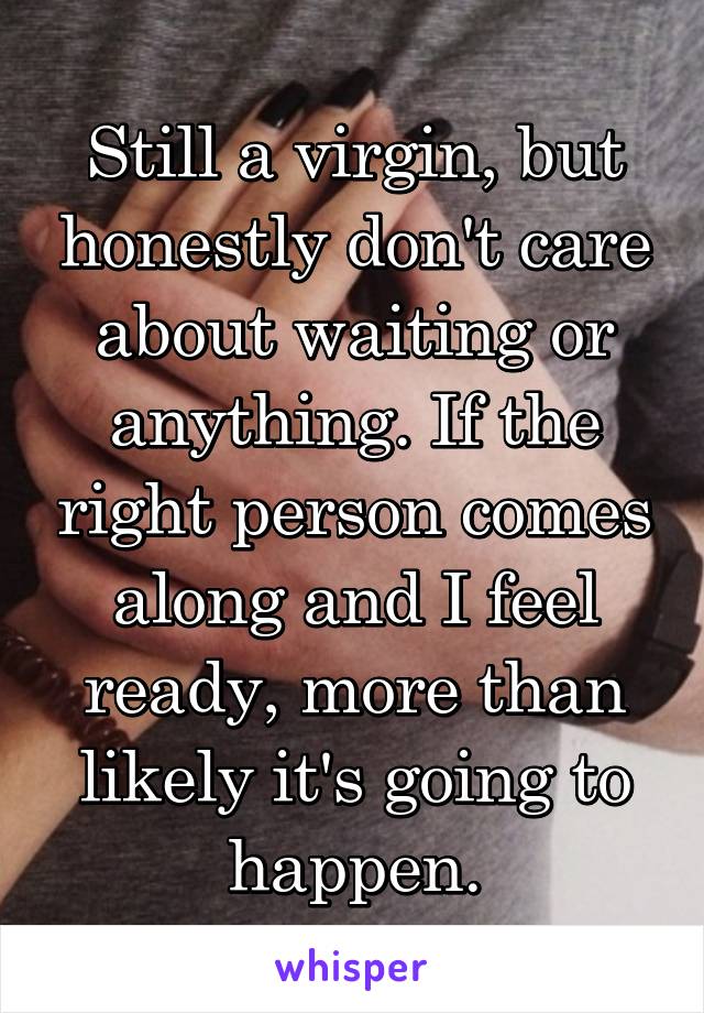Still a virgin, but honestly don't care about waiting or anything. If the right person comes along and I feel ready, more than likely it's going to happen.