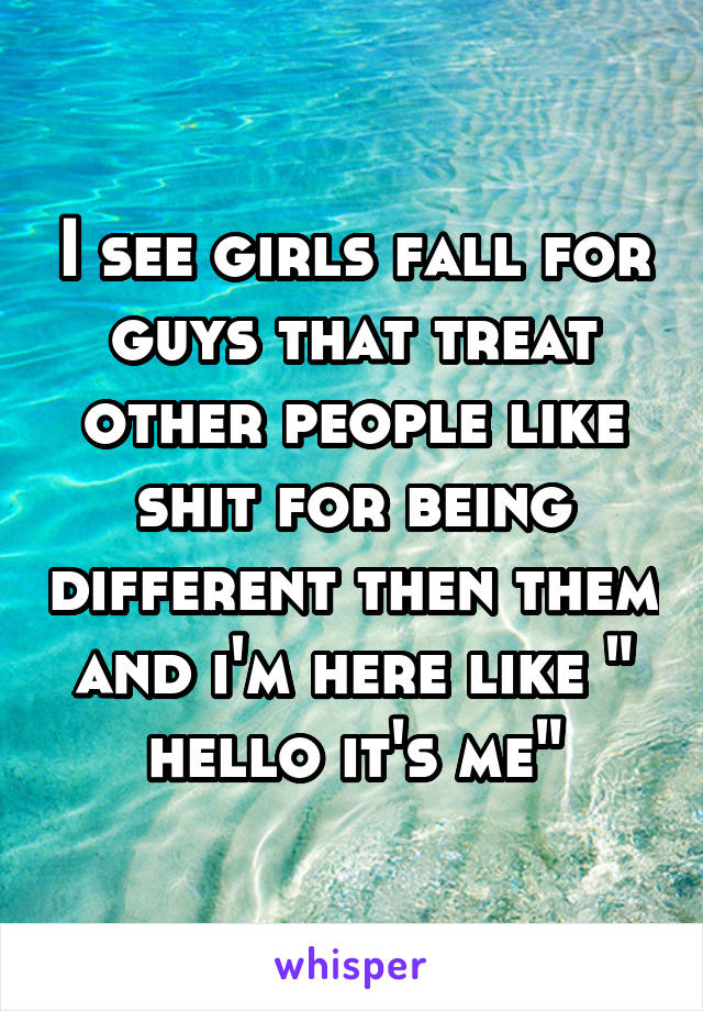 I see girls fall for guys that treat other people like shit for being different then them and i'm here like " hello it's me"